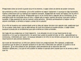 Pregúntele cómo se sintió cuando ocurrió el evento, y luego cómo se siente de poder contarlo.
No presione al niño a contestar. Si el niño prefiere no seguir hablando ( o aunque lo siga haciendo),
vuelva a felicitarlo por su valentía en haberlo contado. Asegúrese de tratar de hablar con el niño o
niña a solas luego de la charla. Pregúntele que si ya le contó esto a alguien de su confianza. Si no,
averigüe quién es confiable para el niño, y dígale qeu la mejor manera de evitar que esto vuelva a
suceder o siga pasando es que le cuente a esta persona. Ofrezca acompañarlo a hablar con el
adulto confiable, u ofrezca a hablar a solas con el adulto.
Si el niño se muestra muy atemorizado ante la idea de hablar de esto con alguien más, asegúrele que
no va a pasar nada malo, que le deje pensar en qué otra manera le puede ayudar, y luego usted
busque la ayuda de un profesional que la/lo oriente en cómo proceder.
No haga de sus preguntas un interrogatorio. Los detalles no son lo mas importante en ese
momento, si no que la comprensión y el apoyo que usted le puede brindar al niño. Agradézcale su
confianza, y felicítelo por valor, no busque detalles si el niño no los ofrece, porque eso no es lo mas
importante en ese preciso momento.
No trate de reconfortar al niño con afecto físico sin preguntárselo. Por ejemplo, pregúntele
¿quisieras que te diera un abrazo? acepte el no del niño y felicítelo por decidir si quiere o no el
abrazarlo. Si el niño acepta el ser abrazado, esté pendiente de la reacción del niño
(temblor,rigidez,etc.), ya que el niño puede no desear el abrazo pero puede que no se atreva a decir
que no.
 