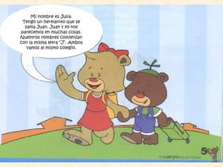 Mi nombre es Julia.
Tengo un hermanito que se
llama Juan. Juan y yo nos
parecemos en muchas cosas.
Nuestros nombres comienzan
con la misma letra “J”. Ambos
vamos al mismo colegio.
 