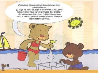 Cuando yo ocupo traje de baño me cubre mis
partes privadas.
El traje de baño de Juan es diferente al mío, pero
también cubre sus partes privadas. Los brazos y
piernas no necesitan estar cubiertos con ropa
todo el tiempo, pero las partes privadas siempre
deben estar cubiertas.
 