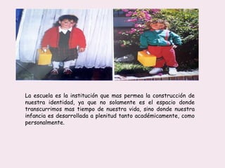 La escuela es la institución que mas permea la construcción de
nuestra identidad, ya que no solamente es el espacio donde
transcurrimos mas tiempo de nuestra vida, sino donde nuestra
infancia es desarrollada a plenitud tanto académicamente, como
personalmente.
 