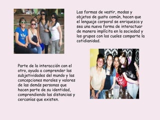 Las formas de vestir, modas y
objetos de gusto común, hacen que
el lenguaje corporal se enriquezca y
sea una nueva forma de interactuar
de manera implícita en la sociedad y
los grupos con los cuales comparte la
cotidianidad.
Parte de la interacción con el
otro, ayuda a comprender las
subjetividades del mundo y las
concepciones morales y valores
de las demás personas que
hacen parte de su identidad,
comprendiendo las distancias y
cercanías que existen.
 