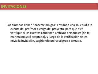 INVITACIONES
Los alumnos deben “hacerse amigos” enviando una solicitud a la
cuenta del profesor a cargo del proyecto, para que este
verifique si las cuentas contienen archivos personales (de tal
manera no será aceptado), y luego de la verificación se les
envía la invitación, sugiriendo unirse al grupo cerrado.
 
