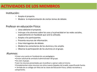 ACTIVIDADES DE LOS MIEMBROS
Institución:
• Acepta el proyecto.
• Modera la implementación de ciertos temas de debate.
Profesor en educación Física:
o Lleva adelante el proyecto.
o Instruye a los alumnos sobre los usos y la privacidad en las redes sociales,
especialmente en Facebook que será la utilizada.
o Acepta a los participantes.
o Presenta recursos de información.
o Crea interrogantes de debate.
o Modera los comentarios de los alumnos y los amplía.
o Observa la participación de los alumnos en el grupo.
Alumnos:
 Crean una cuenta en Facebook de uso pedagógico.
 Envían solicitud de amistad al administrador del grupo.
 Se unen al grupo.
 Leen los recursos presentados por el profesor y opinan sobre el mismo.
 Complementan estos recursos con otros nuevos (bajados de la web), especificando fuente.
 Armado de un collage con fotos de las clases de Educación Física, salidas recreativas y
campamento.
 