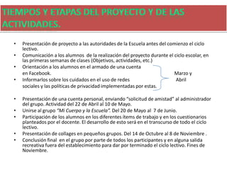 • Presentación de proyecto a las autoridades de la Escuela antes del comienzo el ciclo
lectivo.
• Comunicación a los alumnos de la realización del proyecto durante el ciclo escolar, en
las primeras semanas de clases (Objetivos, actividades, etc.)
• Orientación a los alumnos en el armado de una cuenta
en Facebook. Marzo y
• Informarlos sobre los cuidados en el uso de redes Abril
sociales y las políticas de privacidad implementadas por estas.
• Presentación de una cuenta personal, enviando “solicitud de amistad” al administrador
del grupo. Actividad del 22 de Abril al 10 de Mayo.
• Unirse al grupo “Mi Cuerpo y la Escuela”. Del 20 de Mayo al 7 de Junio.
• Participación de los alumnos en los diferentes ítems de trabajo y en los cuestionarios
planteados por el docente. El desarrollo de esto será en el transcurso de todo el ciclo
lectivo.
• Presentación de collages en pequeños grupos. Del 14 de Octubre al 8 de Noviembre .
• Conclusión final en el grupo por parte de todos los participantes y en alguna salida
recreativa fuera del establecimiento para dar por terminado el ciclo lectivo. Fines de
Noviembre.
 