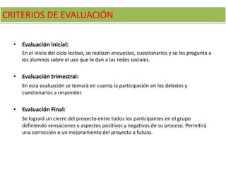 CRITERIOS DE EVALUACIÓN
• Evaluación Inicial:
En el inicio del ciclo lectivo, se realizan encuestas, cuestionarios y se les pregunta a
los alumnos sobre el uso que le dan a las redes sociales.
• Evaluación trimestral:
En esta evaluación se tomará en cuenta la participación en los debates y
cuestionarios a responder.
• Evaluación Final:
Se logrará un cierre del proyecto entre todos los participantes en el grupo
definiendo sensaciones y aspectos positivos y negativos de su proceso. Permitirá
una corrección o un mejoramiento del proyecto a futuro.
 