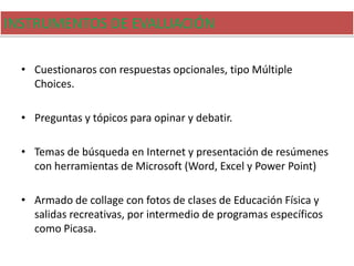INSTRUMENTOS DE EVALUACIÓN
• Cuestionaros con respuestas opcionales, tipo Múltiple
Choices.
• Preguntas y tópicos para opinar y debatir.
• Temas de búsqueda en Internet y presentación de resúmenes
con herramientas de Microsoft (Word, Excel y Power Point)
• Armado de collage con fotos de clases de Educación Física y
salidas recreativas, por intermedio de programas específicos
como Picasa.
 