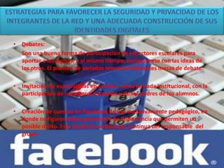 • Debates:
Son una buena forma de participación de los actores escolares para
aportar a los demás, y al mismo tiempo, enriquecerse con las ideas de
los otros. El planteo de variados temas en diferentes mesas de debate.
• Invitación de especialistas en el tema como jornada institucional, con la
participación de los actores escolares y de los padres de los alumnos.
• Creación de cuentas en Facebook de uso exclusivamente pedagógico, en
donde no figuren datos personales de importancia que permiten un
posible delito. Esto tendrá la verificación continua del responsable del
grupo.
 