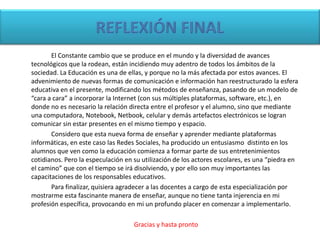 El Constante cambio que se produce en el mundo y la diversidad de avances
tecnológicos que la rodean, están incidiendo muy adentro de todos los ámbitos de la
sociedad. La Educación es una de ellas, y porque no la más afectada por estos avances. El
advenimiento de nuevas formas de comunicación e información han reestructurado la esfera
educativa en el presente, modificando los métodos de enseñanza, pasando de un modelo de
“cara a cara” a incorporar la Internet (con sus múltiples plataformas, software, etc.), en
donde no es necesario la relación directa entre el profesor y el alumno, sino que mediante
una computadora, Notebook, Netbook, celular y demás artefactos electrónicos se logran
comunicar sin estar presentes en el mismo tiempo y espacio.
Considero que esta nueva forma de enseñar y aprender mediante plataformas
informáticas, en este caso las Redes Sociales, ha producido un entusiasmo distinto en los
alumnos que ven como la educación comienza a formar parte de sus entretenimientos
cotidianos. Pero la especulación en su utilización de los actores escolares, es una “piedra en
el camino” que con el tiempo se irá disolviendo, y por ello son muy importantes las
capacitaciones de los responsables educativos.
Para finalizar, quisiera agradecer a las docentes a cargo de esta especialización por
mostrarme esta fascinante manera de enseñar, aunque no tiene tanta injerencia en mi
profesión específica, provocando en mi un profundo placer en comenzar a implementarlo.
Gracias y hasta pronto
 