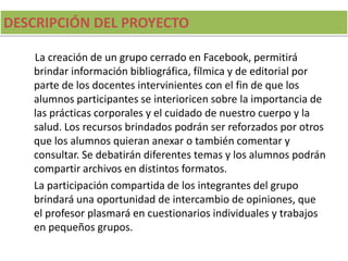 DESCRIPCIÓN DEL PROYECTO
La creación de un grupo cerrado en Facebook, permitirá
brindar información bibliográfica, fílmica y de editorial por
parte de los docentes intervinientes con el fin de que los
alumnos participantes se interioricen sobre la importancia de
las prácticas corporales y el cuidado de nuestro cuerpo y la
salud. Los recursos brindados podrán ser reforzados por otros
que los alumnos quieran anexar o también comentar y
consultar. Se debatirán diferentes temas y los alumnos podrán
compartir archivos en distintos formatos.
La participación compartida de los integrantes del grupo
brindará una oportunidad de intercambio de opiniones, que
el profesor plasmará en cuestionarios individuales y trabajos
en pequeños grupos.
 