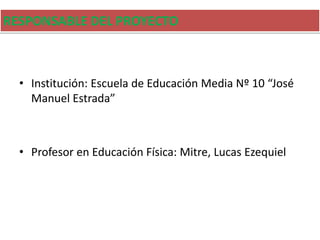 RESPONSABLE DEL PROYECTO
• Institución: Escuela de Educación Media Nº 10 “José
Manuel Estrada”
• Profesor en Educación Física: Mitre, Lucas Ezequiel
 