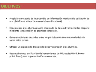OBJETIVOS
• Propiciar un espacio de intercambio de información mediante la utilización de
una plataforma virtual de uso cotidiano (Facebook).
• Concientizar a los alumnos sobre el cuidado de la salud y el bienestar corporal
mediante la realización de prácticas corporales.
• Generar opiniones cruzadas entre los participantes con motivo de debatir
sobre estos temas.
• Ofrecer un espacio de difusión de ideas y expresión a los alumnos.
• Reconocimiento y utilización de herramientas de Microsoft (Word, Power
point, Excel) para la presentación de recursos.
 