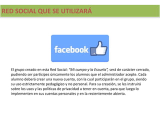 RED SOCIAL QUE SE UTILIZARÁ
El grupo creado en esta Red Social: “Mi cuerpo y la Escuela”, será de carácter cerrado,
pudiendo ser partícipes únicamente los alumnos que el administrador acepte. Cada
alumno deberá crear una nueva cuenta, con la cual participarán en el grupo, siendo
su uso estrictamente pedagógico y no personal. Para su creación, se les instruirá
sobre los usos y las políticas de privacidad a tener en cuenta, para que luego lo
implementen en sus cuentas personales y en la recientemente abierta.
 
