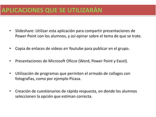 APLICACIONES QUE SE UTILIZARÁN
• Slideshare: Utilizar esta aplicación para compartir presentaciones de
Power Point con los alumnos, y así opinar sobre el tema de que se trate.
• Copia de enlaces de videos en Youtube para publicar en el grupo.
• Presentaciones de Microsoft Oficce (Word, Power Point y Excel).
• Utilización de programas que permiten el armado de collages con
fotografías, como por ejemplo Picasa.
• Creación de cuestionarios de rápida respuesta, en donde los alumnos
seleccionen la opción que estiman correcta.
 