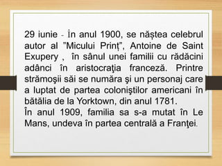 29 iunie - În anul 1900, se năștea celebrul
autor al ”Micului Prinț”, Antoine de Saint
Exupery , în sânul unei familii cu rădăcini
adânci în aristocraţia franceză. Printre
strămoşii săi se număra şi un personaj care
a luptat de partea coloniştilor americani în
bătălia de la Yorktown, din anul 1781.
În anul 1909, familia sa s-a mutat în Le
Mans, undeva în partea centrală a Franţei.
 