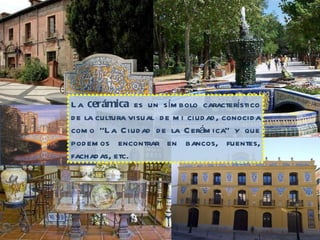 La  cerámica  es un símbolo característico de la cultura visual  de mi ciudad, conocida como “La Ciudad de la Cerámica” y que podemos encontrar en bancos, fuentes, fachadas, etc. 