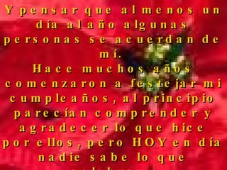 Y pensar que al menos un día al año algunas personas se acuerdan de mí.  Hace muchos años comenzaron a festejar mi cumpleaños, al principio parecían comprender y agradecer lo que hice por ellos, pero HOY en día nadie sabe lo que celebran.  La gente se reúne y se divierte mucho pero no sabe de que se trata. 