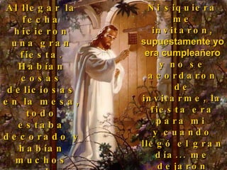 Al llegar la fecha hicieron una gran fiesta. Habían cosas deliciosas en la mesa, todo estaba decorado y habían muchos regalos, pero ¿sabes una cosa?...  Ni siquiera me invitaron,  supuestamente yo era cumpleañero  y no se acordaron de invitarme, la fiesta era para mi  y cuando llegó el gran día... me dejaron afuera, me cerraron la puerta... yo quería compartir con ellos. 