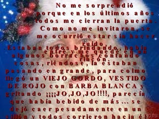 No me sorprendió  porque en los últimos años todos me cierran la puerta. Como no me invitaron, se me ocurrió estar sin hacer ruido,  entré y me quedé en un rincón.   .  Estaban todos brindando, había algunos borrachos contando cosas, riéndose, la estaban pasando en grande, para colmo llegó un VIEJO GORDO, VESTIDO DE ROJO con BARBA BLANCA y gritando ¡¡¡¡JO,JO,JO!!!!, parecía que había bebido de más... se dejó caer pesadamente en un sillón y todos corrieron hacia él diciendo ¡¡¡Santa, Santa!!!, como si la fiesta fuera en su honor. 