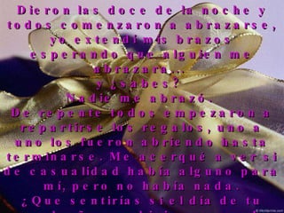 Dieron las doce de la noche y todos comenzaron a abrazarse, yo extendí mis brazos esperando que alguien me abrazara...  y ¿sabes?  Nadie me abrazó.  De repente todos empezaron a repartirse los regalos, uno a uno los fueron abriendo hasta terminarse. Me acerqué a ver si de casualidad había alguno para mí, pero no había nada. ¿Que sentirías si el día de tu cumpleaños se hicieran regalos unos a otros y a ti no te regalaran nada? Comprendí entonces que yo sobraba en esa fiesta, salí sin hacer ruido, cerré la puerta y me retiré. 