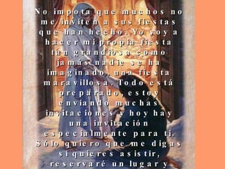 No impota que muchos no me inviten a sus fiestas que han hecho. Yo voy a hacer mi propia fiesta tan grandiosa como jamás nadie se ha imaginado, una fiesta maravillosa. Todo está preparado, estoy enviando muchas invitaciones y hoy hay una invitación especialmente para ti. Sólo quiero que me digas si quieres asistir, reservaré un lugar y escribiré tu nombre, en mi gran lista de invitados con previa reservación y se tendrán que quedar afuera aquellos que no contesten a mi invitación. 