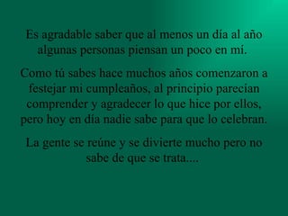 Es agradable saber que al menos un día al año algunas personas piensan un poco en mí.  Como tú sabes hace muchos años comenzaron a festejar mi cumpleaños, al principio parecían comprender y agradecer lo que hice por ellos, pero hoy en día nadie sabe para que lo celebran.  La gente se reúne y se divierte mucho pero no sabe de que se trata....   