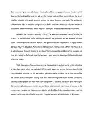 their government gives more attention on the education of their young people because they believe that
they must be taught well because they will soon be the next leaders of their country. Having that strong
belief that education is the way to economic success that makes Singapore today part of the most leading
countries in the world. In relation to quality education, DepEd must hire qualified and competent teachers. It
is not merely the environment that affects the child’s learning but also on how the lessons are delivered.
Secondly, stop corruption. According to Ninoy, “Pag walang corrupt walang mahirap” and I agree
on that. If all the head or the people in the higher position in the government and the Philippine education
sector, I think Philippine education will improve. Good governance that is not corrupt will be a good start for
a change in our Phil. Education. We have a lot of brilliant young Filipinos yet do not have the chance to go
to school because of poverty. In order to give those Filipinos opportunities and their right to education, we
must stop corruption. The formula is good governance + good economic status + good educational system
= minimize poverty.
Third, the problem of our education is not on the years that the student went to school but on how
to make them stay in school and graduate. K-12 program is a very nice program that looks toward global
competitiveness, but as we can see, we have not yet even solve the problems that we have now and we
are planning to add more years. Adding more years means adding more school facilities, classrooms,
teachers, another problem and many more. I am not against K-12 but I think our country is not yet ready for
that considering those concerns mention above and drop-outs rate is still high. Instead of focusing on the
new program, I suggest that the government together with DepEd and other education sectors must first
address the current problem faced in our present Philippine education before introducing K-12 program.
 