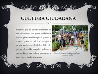 CULTURA CIUDADANA
Sabemos que la cultura ciudadana es
una herramienta que pocos ciudadanos
poseen, pero aquellos que la poseen y
la saben poner en práctica contagian a
los que están a su alrededor. Tal es lo
que sucede en Barranquilla, realizamos
muchas labores de cultura ciudadana y
amor por el medio ambiente.
Figura 3. Campaña ciudadanos de honor –
gases del Caribe.
 