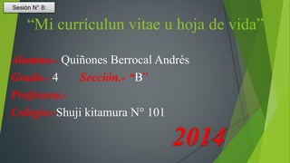 “Mi currículun vitae u hoja de vida” 
Alumno.- Quiñones Berrocal Andrés 
Grado.- 4 Sección.- “B” 
Profesora.- 
Colegio.-Shuji kitamura N° 101 
2014 
Sesión N° 8: 
 