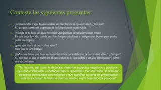 Conteste las siguientes preguntas: 
a) ¿se puede decir que lo que acabas de escribir es tu ojo de vida?, ¿Por qué? 
Si, ya que cuento mi experiencia de lo que paso en mi vida 
b) ¿Si ésta es tu hoja de vida personal, qué piensas de un currículun vitae? 
Es una hoja de vida, donde escribes lo que estudiaste y en que eres bueno para poder 
pedir un empleo 
c) ¿para qué sirve el currículun vitae? 
Para que te den trabajo 
d) ¿todos los datos que has escrito serán útiles para elaborar tu currículun vitae’, ¿Por qué? 
Si, por que lo que te piden en el currículun es lo que sabes y en que eres bueno y sobre 
eso te contratan 
“Tu historia, así como la de todos, describe aspectos negativos y positivos, 
que han contribuido u obstaculizado tu desarrollo. Pero también un conjunto 
de logros alcanzados con esfuerzo y que significa tu carta de presentación 
ante la sociedad; la historia que has escrito en tu hoja de vida personal” 
 