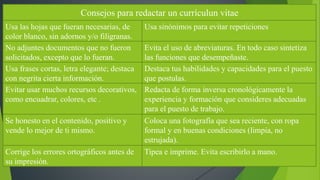 Consejos para redactar un currículun vitae 
Usa las hojas que fueran necesarias, de 
color blanco, sin adornos y/o filigranas. 
Usa sinónimos para evitar repeticiones 
No adjuntes documentos que no fueron 
solicitados, excepto que lo fueran. 
Evita el uso de abreviaturas. En todo caso sintetiza 
las funciones que desempeñaste. 
Usa frases cortas, letra elegante; destaca 
con negrita cierta información. 
Destaca tus habilidades y capacidades para el puesto 
que postulas. 
Evitar usar muchos recursos decorativos, 
como encuadrar, colores, etc . 
Redacta de forma inversa cronológicamente la 
experiencia y formación que consideres adecuadas 
para el puesto de trabajo. 
Se honesto en el contenido, positivo y 
vende lo mejor de ti mismo. 
Coloca una fotografía que sea reciente, con ropa 
formal y en buenas condiciones (limpia, no 
estrujada). 
Corrige los errores ortográficos antes de 
su impresión. 
Tipea e imprime. Evita escribirlo a mano. 
 