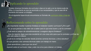 Aplicando lo aprendido 
Existen diversos formatos de currículun vitae en la web y en la misma suite de 
office, lo importante es que se acomode a tus necesidades y que te sea útil al 
momento de buscar un empleo. 
En el siguiente hipervínculo encontraras un formato de currículun vitae u hoja de 
vida 
Reflexionando sobre lo aprendido 
¿Es importante resaltar nuestras fortaleza al redactar nuestro currículun?¿Por qué? 
Si, ya que gracias a ese dato van a saber para lo que eres bueno y así te contraten 
¿Cuál seria el peligro de sobredimensionar o exagerar alguna fortaleza? 
Que de repente digas que eres excelente en una cosa solo para que te contraten y al final de 
todo solo sabes lo básico 
¿Cuál es la ventaja de estudiar desde jóvenes carreras técnicas u otros estudios? 
Es que gracias a las carreras técnicas sales con trabajo en mano 
¿Qué aprendimos y para que nos sirve? 
Aprendí sobre el currículun vitae y esto nos sirve para obtener un trabajo 

