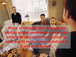 Ahora, si viene alguien, no tengo que
explicar en qué condiciones está mí casa:
 están más interesados en escuchar las
cosas que he hecho mientras disfruto de
          la vida y me divierto.
 