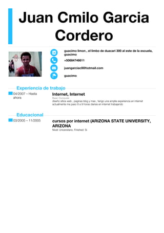 Juan Cmilo Garcia
Cordero
guacimo limon , el limbo de duacari 300 al este de la escuela,
guacimo
+50684746611
juangarciac9@hotmail.com
guacimo
Experiencia de trabajo
04/2007 – Hasta
ahora
Internet, Internet
Basic Computer
diseño sitios web , paginas blog y mas , tengo una amplia experiencia en internet
actualmente me paso 8 a 9 horas diarias en internet trabajando
Educacional
03/2005 – 11/2005 cursos por internet (ARIZONA STATE UNIVERSITY,
ARIZONA
Nivel: Universitario, Finished: Si
 