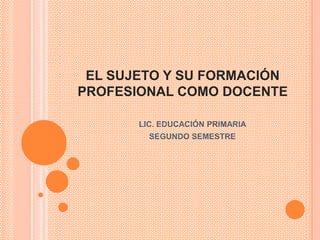 EL SUJETO Y SU FORMACIÓN
PROFESIONAL COMO DOCENTE

       LIC. EDUCACIÓN PRIMARIA
         SEGUNDO SEMESTRE
 