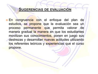 SUGERENCIAS DE EVALUACIÓN

   En congruencia con el enfoque del plan de
    estudios, se propone que la evaluación sea un
    proceso permanente que permita valorar de
    manera gradual la manera en que los estudiantes
    movilizan sus conocimientos, ponen en juego sus
    destrezas y desarrollan nuevas actitudes utilizando
    los referentes teóricos y experiencias que el curso
    propone.
 