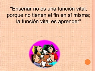 "Enseñar no es una función vital,
porque no tienen el fin en sí misma;
    la función vital es aprender"
 
