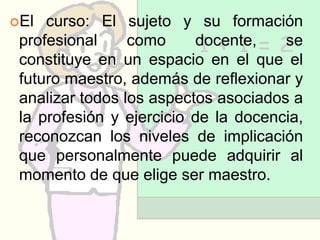 El  curso: El sujeto y su formación
 profesional     como     docente,    se
 constituye en un espacio en el que el
 futuro maestro, además de reflexionar y
 analizar todos los aspectos asociados a
 la profesión y ejercicio de la docencia,
 reconozcan los niveles de implicación
 que personalmente puede adquirir al
 momento de que elige ser maestro.
 