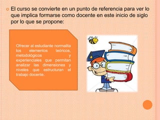    El curso se convierte en un punto de referencia para ver lo
    que implica formarse como docente en este inicio de siglo
    por lo que se propone:



      Ofrecer al estudiante normalita
      los     elementos      teóricos,
      metodológicos                  y
      experienciales que permitan
      analizar las dimensiones y
      niveles que estructuran el
      trabajo docente.
 