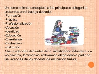 Un acercamiento conceptual a las principales categorías
presentes en el trabajo docente:
-Formación
-Práctica
-Profesionalización
-Vocación
-Identidad
-Educación
-Enseñanza
-Evaluación
-Institución
A las evidencias derivadas de la investigación educativa y a
los escritos, testimonios, reflexiones elaboradas a partir de
las vivencias de los docente de educación básica.
 