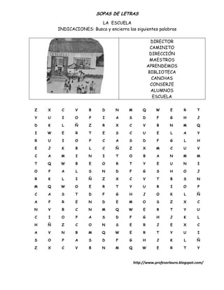 SOPAS DE LETRAS
                         LA ESCUELA
        INDICACIONES: Busca y encierra las siguientes palabras

                                                      DIRECTOR
                                                      CAMINITO
                                                      DIRECCIÓN
                                                      MAESTROS
                                                     APRENDEMOS
                                                     BIBLIOTECA
                                                       CANCHAS
                                                      CONSERJE
                                                      ALUMNOS
                                                       ESCUELA

Z   X    C     V      B     D     N     M        Q      W       E      R      T

Y   U    I     O      P     I     A     S        D      F       G      H      J

D   K    L     Ñ      Z     R     X     C        V      B      N       M      Q

I   W    E      R     T     E     S     C        U      E       L      A      Y

R   U    I     O      P     C     A     S        D      F       G      L      H

E   J    K      B     L     C     Ñ     Z        X      M       C      U      V

C   A    M      I     N     I     T     O        B      A      N       M      M

T   Q    W      B     E     O     R     T        Y      E      U       N      I

O   P    A      L     S     N     D     F        G      S      H       O      J

R   K    L      I     Ñ     Z     X     C        V      T       B      S      N

M   Q    W     O      E     R     T     Y        U      R       I      O      P

C   A    S     T      D     F     G     H        J      O       K      L      Ñ

A   P    R      E     N     D     E     M        O      S       Z      X      C

N   V    B      C     N     M     Q     W        E      R       T      Y      U

C   I    O      P     A     S     D     F        G      H       J      K      L

H   Ñ    Z      C     O     N     S     E        R      J       E      X      C

A   V    N      B    M      Q     W     E        R      T       Y      U      I

S   O    P     A      S     D     F     G        H      J       K      L      Ñ

Z   X    C     V      B     N     M     Q       W       E       R      T      Y



                                            http://www.profesorlauro.blogspot.com/
 