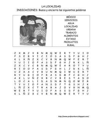 LA LOCALIDAD
    INDICACIONES: Busca y encierra las siguientes palabras

                                                 MÉXICO
                                               SERVICIOS
                                                  AGUA
                                               LOCALIDAD
                                                 URBANA
                                                TRABAJO
                                               ALIMENTOS
                                                 ESTADO
                                               PRODUCTOS
                                                  RURAL


Z    X   M   C   V   B   N   M   Q   W    E    R     T     Y    U     I     O
P    S   E   R   V   I   C   I   O   S    A    S     D     F    G     H     J
K    L   X   Ñ   Z   X   C   V   B   N    M    Q     W     P    E     R     T
Y    U   I   I   O   P   A   S   D   F    G    H     J     R    K     L     Ñ
Z    X   C   V   C   B   N   M   Q   W    E    A     R     O    T     Y     U
R    I   O   O   P   A   S   D   F   G    H    L     J     D    K     L     Ñ
U    Z   X   A   C   V   B   U   N   M    Q    I     W     U    E     R     T
R    Y   U   G   I   O   P   R   A   S    D    M     F     C    G     H     J
A    K   L   U   Ñ   Z   X   B   C   V    B    E     S     T    A     D     O
L    O   C   A   L   I   D   A   D   N    M    N     Q     O    W     E     R
T    Y   U   I   O   P   A   N   S   D    F    T     G     S    H     J     K
L    Ñ   Z   X   C   T   R   A   B   A    J    O     V     B    N     M     Q
W    E   R   T   Y   U   I   O   P   A    S    S     D     F    G     H     J
K    L   Ñ   Z   X   C   V   B   N   M    Q    W     E     R    T     Y     U




                                         http://www.profesorlauro.blogspot.com/
 
