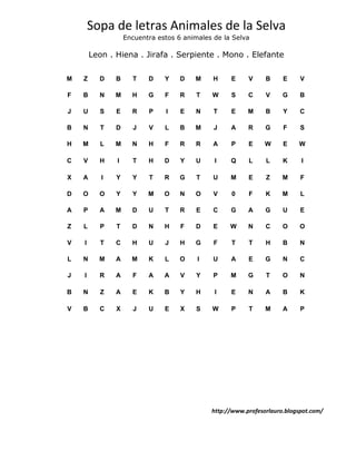 Sopa de letras Animales de la Selva
                   Encuentra estos 6 animales de la Selva

        Leon . Hiena . Jirafa . Serpiente . Mono . Elefante

M   Z     D    B     T    D    Y    D   M     H    E     V     B     E     V

F   B     N    M     H    G    F    R    T   W     S     C     V     G     B

J   U     S    E     R    P    I    E   N     T    E     M     B     Y     C

B   N      T   D     J    V    L    B   M     J    A     R     G     F     S

H   M      L   M     N    H    F    R   R     A    P     E     W     E    W

C   V     H    I     T    H    D    Y   U     I    Q     L     L     K     I

X   A      I   Y     Y    T    R    G    T    U    M     E     Z     M     F

D   O     O    Y     Y    M    O    N   O     V    0     F     K     M     L

A   P     A    M     D    U    T    R   E     C    G     A     G     U     E

Z   L     P    T     D    N    H    F   D     E    W     N     C     O     O

V   I      T   C     H    U    J    H   G     F    T     T     H     B     N

L   N     M    A     M    K    L    O    I    U    A     E     G     N     C

J   I     R    A     F    A    A    V   Y     P    M     G     T     O     N

B   N      Z   A     E    K    B    Y   H     I    E     N     A     B     K

V   B     C    X     J    U    E    X   S    W     P     T     M     A     P




                                             http://www.profesorlauro.blogspot.com/
 