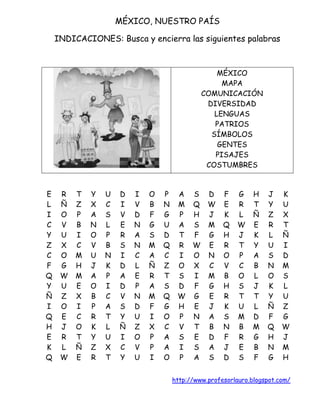 MÉXICO, NUESTRO PAÍS

    INDICACIONES: Busca y encierra las siguientes palabras



                                                   MÉXICO
                                                    MAPA
                                               COMUNICACIÓN
                                                DIVERSIDAD
                                                  LENGUAS
                                                  PATRIOS
                                                 SÍMBOLOS
                                                   GENTES
                                                  PISAJES
                                                COSTUMBRES


E    R   T   Y   U   D   I   O   P    A    S    D    F   G    H    J    K
L    Ñ   Z   X   C   I   V   B   N    M    Q    W    E   R    T    Y    U
I    O   P   A   S   V   D   F   G    P    H    J    K   L    Ñ    Z    X
C    V   B   N   L   E   N   G   U    A    S    M    Q   W    E    R    T
Y    U   I   O   P   R   A   S   D    T    F    G    H   J    K    L    Ñ
Z    X   C   V   B   S   N   M   Q    R    W    E    R   T    Y    U    I
C    O   M   U   N   I   C   A   C    I    O    N    O   P    A    S    D
F    G   H   J   K   D   L   Ñ   Z    O    X    C    V   C    B    N    M
Q    W   M   A   P   A   E   R   T    S    I    M    B   O    L    O    S
Y    U   E   O   I   D   P   A   S    D    F    G    H   S    J    K    L
Ñ    Z   X   B   C   V   N   M   Q    W    G    E    R   T    T    Y    U
I    O   I   P   A   S   D   F   G    H    E    J    K   U    L    Ñ    Z
Q    E   C   R   T   Y   U   I   O    P    N    A    S   M    D    F    G
H    J   O   K   L   Ñ   Z   X   C    V    T    B    N   B    M    Q    W
E    R   T   Y   U   I   O   P   A    S    E    D    F   R    G    H    J
K    L   Ñ   Z   X   C   V   P   A    I    S    A    J   E    B    N    M
Q    W   E   R   T   Y   U   I   O    P    A    S    D   S    F    G    H


                                     http://www.profesorlauro.blogspot.com/
 