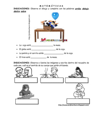M A T E M Á T I C A S
INDICACIONES: Observa el dibujo y completa con las palabras arriba, debajo,
dentro, sobre.




     La caja está __________________ la mesa.

     El globo está ____________________ de la caja.

     La pelota y el carrito están ________________ de la caja.

     El tren está _____________ de la mesa.

INDICACIONES: Observa e ilumina las imágenes y escribe dentro del recuadro de
cada una, cuál es el sentido de su cuerpo que están utilizando.




                                               http://www.profesorlauro.blogspot.com/
 