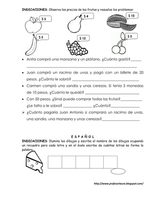 INDICACIONES: Observa los precios de las frutas y resuelve los problemas:

                                        $4                               $ 10
            $5




          $3                                                            $5
                                     $ 12




 Anita compró una manzana y un plátano. ¿Cuánto gastó?______
   _____________________________________________________________
 Juan compró un racimo de uvas y pagó con un billete de 20
   pesos. ¿Cuánto le sobró? _____________________________________
 Carmen compró una sandía y unas cerezas. Si tenía 3 monedas
   de 10 pesos, ¿Cuánto le quedó? ______________________________
 Con 50 pesos, ¿Sinaí puede comprar todas las frutas?____________
   ¿Le falta o le sobra? ________________ ¿Cuánto?________________
 ¿Cuánto pagaría Juan Antonio si comprara un racimo de uvas,
   una sandía, una manzana y unas cerezas?_____________________



                                E S P A Ñ O L
INDICACIONES: Ilumina los dibujos y escribe el nombre de los dibujos ocupando
un recuadro para cada letra y en el óvalo escribe de cuántas letras se forma la
palabra.




                                               http://www.profesorlauro.blogspot.com/
 