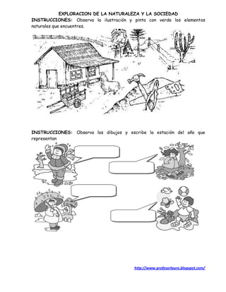 EXPLORACION DE LA NATURALEZA Y LA SOCIEDAD
INSTRUCCIONES: Observa la ilustración y pinta con verde los elementos
naturales que encuentres.




INSTRUCCIONES: Observa los dibujos y escribe la estación del año que
representan




                                        http://www.profesorlauro.blogspot.com/
 