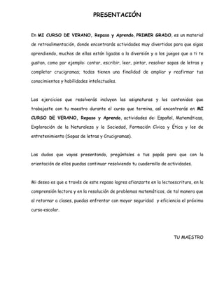 PRESENTACIÓN


En MI CURSO DE VERANO, Repaso y Aprendo, PRIMER GRADO, es un material

de retroalimentación, donde encontrarás actividades muy divertidas para que sigas

aprendiendo, muchas de ellas están ligadas a la diversión y a los juegos que a ti te

gustan, como por ejemplo: contar, escribir, leer, pintar, resolver sopas de letras y

completar crucigramas; todas tienen una finalidad de ampliar y reafirmar tus

conocimientos y habilidades intelectuales.



Los ejercicios que resolverás incluyen las asignaturas y los contenidos que

trabajaste con tu maestro durante el curso que termina, así encontrarás en MI

CURSO DE VERANO, Repaso y Aprendo, actividades de: Español, Matemáticas,

Exploración de la Naturaleza y la Sociedad, Formación Cívica y Ética y los de

entretenimiento (Sopas de letras y Crucigramas).



Las dudas que vayas presentando, pregúntales a tus papás para que con la

orientación de ellos puedas continuar resolviendo tu cuadernillo de actividades.



Mi deseo es que a través de este repaso logres afianzarte en la lectoescritura, en la

comprensión lectora y en la resolución de problemas matemáticos, de tal manera que

al retornar a clases, puedas enfrentar con mayor seguridad y eficiencia el próximo

curso escolar.




                                                                      TU MAESTRO
 