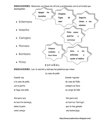 INDICACIONES: Relaciona con líneas los oficios y profesiones con la actividad que
desempeñen.
                         Apagar      los
                                                    Compone
                         incendios
                                                    fugas         de               Imparte

   Enfermera                                       agua                           clases    a   sus

                                                                                   alumnos

   Maestro
                                                                 Pinta    casas,

                                                                 puertas       y
   Cerrajero
                                                                 ventanas


   Plomero
                                      Compone

                                      candados      y                  Cura   a       los
   Bombero                           hace llaves                      enfermos         y

                                                                       ayuda al médico

   Pintor
                                  E S P A Ñ O L

INDICACIONES: Lee la canción y subraya las palabras que riman.

                                  La casa de peña

Cuando voy                                                    Cuando regreso

a la casa de peña,                                             de casa de Peña,

con la patita                                                  siempre se lleva

le hago una seña.                                              su carga de leña



Ven para acá,                                                  Ven para acá,

mi burrito bermejo,                                            mi borrico “borraja”,

dame la pata                                                   que te has ganado

como conejo                                                    una buena paja.


                                                        http://www.profesorlauro.blogspot.com/
 