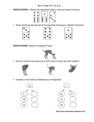M A T E M Á T I C A S

INDICACIONES: Observa las siguientes fichas y verás que suman 22 puntos.




 Ahora ilumina de amarillo una de las siguientes fichas para completar 30 puntos




INDICACIONES: Observa la siguiente figura




 Encierra la parte del cuerpo que le falta al perrito para que esté completo.




 Completa en los óvalos los números que correspondan.


                 +5                                          +


           5                                           18            20

                                                                     20
           20                                          27

           43                                          83

                                                  http://www.profesorlauro.blogspot.com/
 