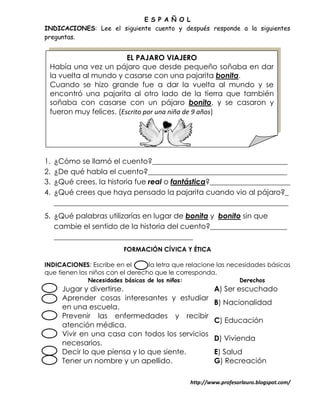 E S P A Ñ O L
INDICACIONES: Lee el siguiente cuento y después responde a la siguientes
preguntas.


                        EL PAJARO VIAJERO
 Había una vez un pájaro que desde pequeño soñaba en dar
 la vuelta al mundo y casarse con una pajarita bonita.
 Cuando se hizo grande fue a dar la vuelta al mundo y se
 encontró una pajarita al otro lado de la tierra que también
 soñaba con casarse con un pájaro bonito, y se casaron y
 fueron muy felices. (Escrito por una niña de 9 años)




1.   ¿Cómo se llamó el cuento?_____________________________________
2.   ¿De qué habla el cuento?______________________________________
3.   ¿Qué crees, la historia fue real o fantástica?______________________
4.   ¿Qué crees que haya pensado la pajarita cuando vio al pájaro?_
     ________________________________________________________________
5. ¿Qué palabras utilizarías en lugar de bonita y bonito sin que
   cambie el sentido de la historia del cuento?_____________________
   ______________________________________
                          FORMACIÓN CÍVICA Y ÉTICA

INDICACIONES: Escribe en el       la letra que relacione las necesidades básicas
que tienen los niños con el derecho que le corresponda.
              Necesidades básicas de los niños:                     Derechos
       Jugar y divertirse.                                 A) Ser escuchado
       Aprender cosas interesantes y estudiar
                                                           B) Nacionalidad
       en una escuela.
       Prevenir las enfermedades y recibir
                                                           C) Educación
       atención médica.
       Vivir en una casa con todos los servicios
                                                           D) Vivienda
       necesarios.
       Decir lo que piensa y lo que siente.                E) Salud
       Tener un nombre y un apellido.                      G) Recreación

                                                  http://www.profesorlauro.blogspot.com/
 